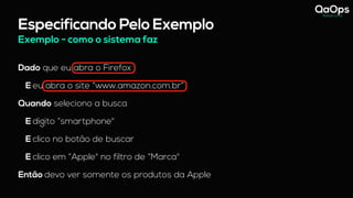 Especificando Pelo Exemplo
Dado que eu abra o Firefox
E eu abra o site “www.amazon.com.br”
Quando seleciono a busca
E digito “smartphone"
E clico no botão de buscar
E clico em “Apple" no filtro de “Marca"
Então devo ver somente os produtos da Apple
Exemplo - como o sistema faz
 