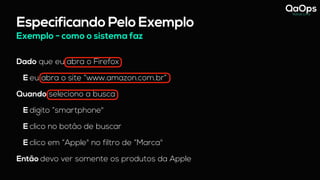 Especificando Pelo Exemplo
Dado que eu abra o Firefox
E eu abra o site “www.amazon.com.br”
Quando seleciono a busca
E digito “smartphone"
E clico no botão de buscar
E clico em “Apple" no filtro de “Marca"
Então devo ver somente os produtos da Apple
Exemplo - como o sistema faz
 