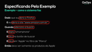 Especificando Pelo Exemplo
Dado que eu abra o Firefox
E eu abra o site “www.amazon.com.br”
Quando seleciono a busca
E digito “smartphone"
E clico no botão de buscar
E clico em “Apple" no filtro de “Marca"
Então devo ver somente os produtos da Apple
Exemplo - como o sistema faz
 