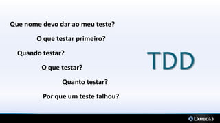 TDD
Que nome devo dar ao meu teste?
O que testar primeiro?
O que testar?
Quanto testar?
Quando testar?
Por que um teste falhou?
 