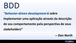 BDD
“Behavior-driven development é sobre
implementar uma aplicação através da descrição
de seu comportamento pela perspectiva de seus
stakeholders”
-- Dan North
 