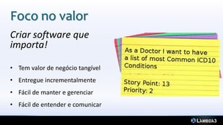 Criar software que
importa!
• Tem valor de negócio tangível
• Entregue incrementalmente
• Fácil de manter e gerenciar
• Fácil de entender e comunicar
Foco no valor
 