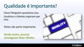 Qualidade é importante?
Claro! Ninguém questiona isso.
Usuários e clientes esperam por
isso.
Testes são parte importante.
Ainda assim, poucos
conseguem fazer direito.
 