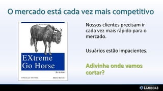 O mercado está cada vez mais competitivo
Nossos clientes precisam ir
cada vez mais rápido para o
mercado.
Usuários estão impacientes.
Adivinha onde vamos
cortar?
 
