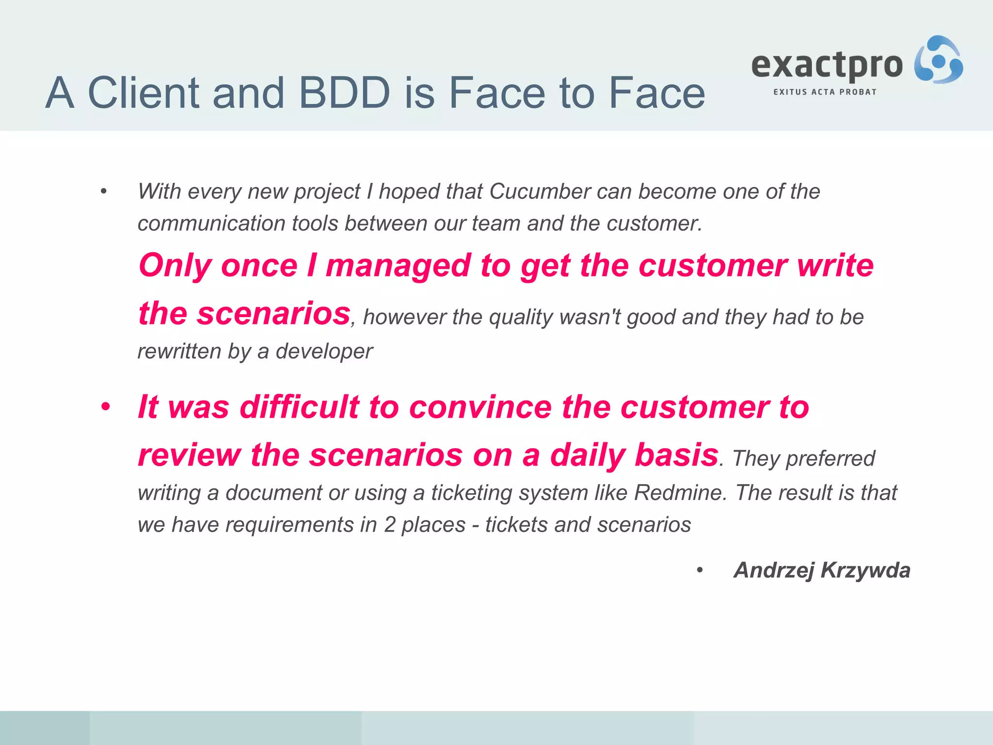 A Client and BDD is Face to Face With every new project I hoped that Cucumber can become one of the communication tools between our team and the customer.  Only once I managed to get the customer write the scenarios , however the quality wasn't good and they had to be rewritten by a developer   It was difficult to convince the customer to review the scenarios on a daily basis . They preferred writing a document or using a ticketing system like Redmine. The result is that we have requirements in 2 places - tickets and scenarios Andrzej Krzywda   