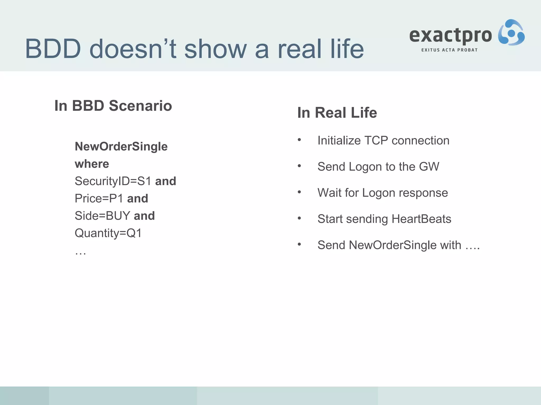 BDD doesn’t show a real life In BBD Scenario NewOrderSingle where SecurityID=S1  and Price=P1  and Side=BUY  and Quantity=Q1 … In Real Life Initialize TCP connection Send Logon to the GW Wait for Logon response Start sending HeartBeats Send NewOrderSingle with …. 