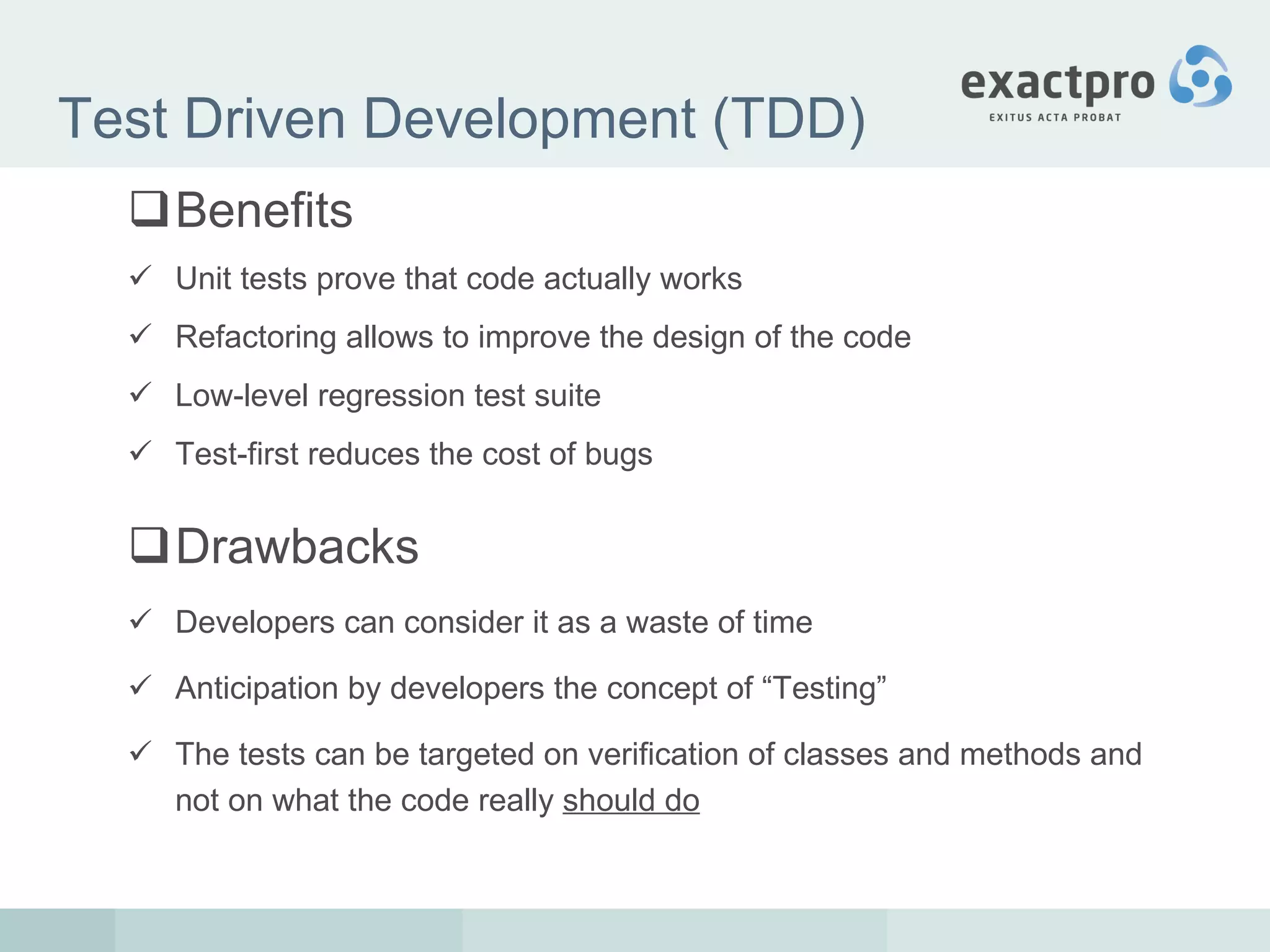 Test Driven Development (TDD) Benefits Unit tests prove that code actually works Refactoring allows to improve the design of the code Low-level regression test suite Test-first reduces the cost of bugs Drawbacks Developers can consider it as a waste of time Anticipation by developers the concept of “Testing” The tests can be targeted on verification of classes and methods and not on what the code really  should do 