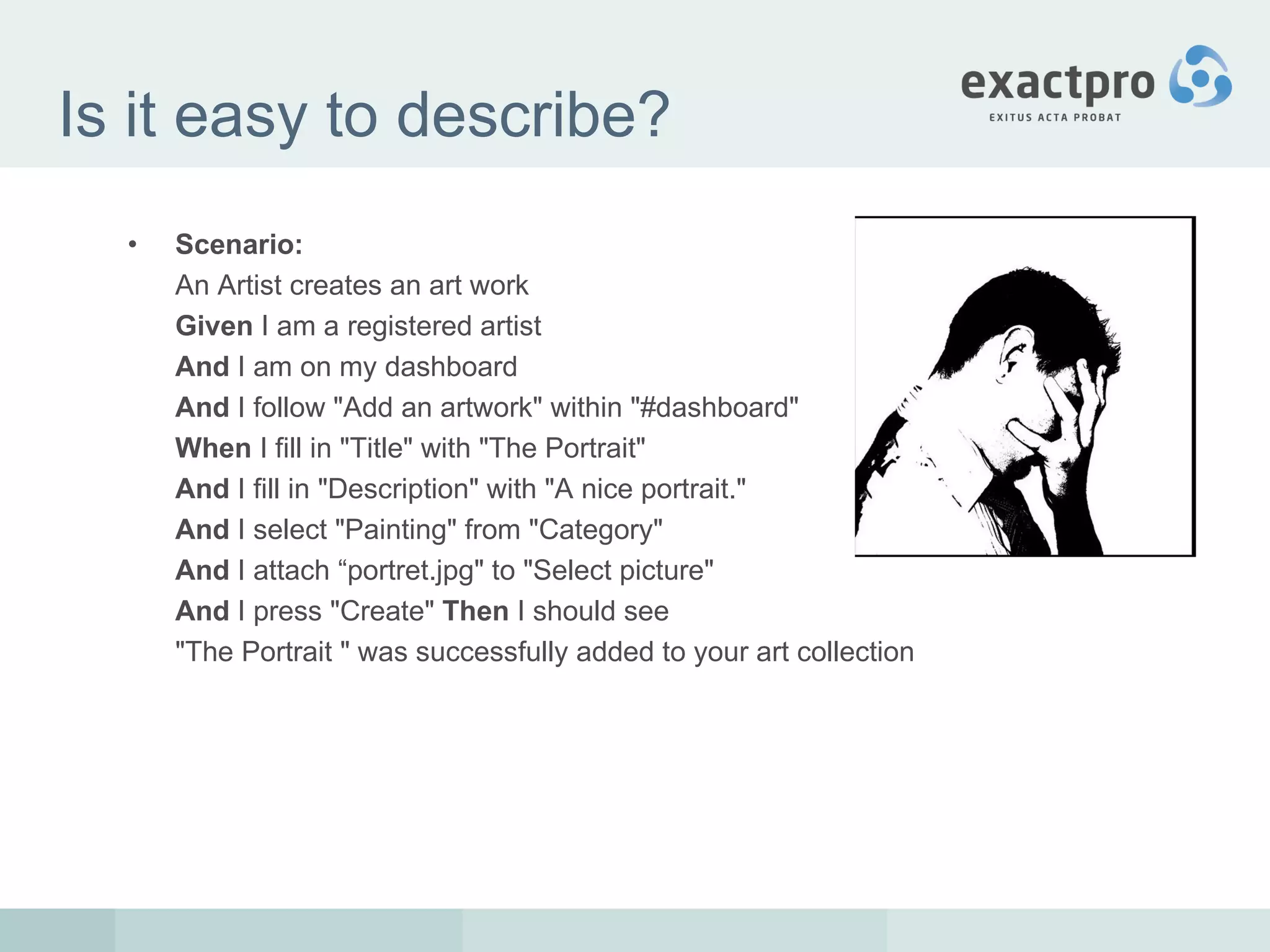 Is it easy to describe? Scenario:   An  Artist creates an art work  Given  I am a registered artist  And  I am on my dashboard  And  I follow "Add an artwork" within "#dashboard"  When  I fill in "Title" with "The Portrait"  And  I fill in "Description" with "A nice portrait."  And  I select "Painting" from "Category"  And  I attach “ portret .jpg" to "Select picture"  And  I press "Create"  Then  I should see  "The Portrait " was successfully added to your art collection  