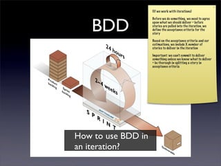 (If we work with iterations)




   BDD
                    Before we do something, we need to agree
                    upon what we should deliver = before
                    stories are pulled into the iteration, we
                    define the acceptance criteria for the
                    story

                    Based on the acceptance criteria and our
                    estimations, we include X number of
                    stories to deliver in the iteration

                    Important: we can’t commit to deliver
                    something unless we know what to deliver
                    = be thorough in splitting a story in
                    acceptance criteria




How to use BDD in
an iteration?
 