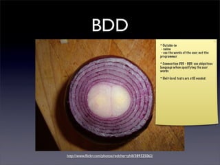 BDD
                                                       * Outside-in
                                                        - onion
                                                        - use the words of the user, not the
                                                       programmer

                                                       * Connection DDD - BDD: use ubiquitous
                                                       language when specifying the user
                                                       words

                                                       * Unit-level tests are still needed




             Outside-in

http://www.ﬂickr.com/photos/redcherryhill/389325062/
 
