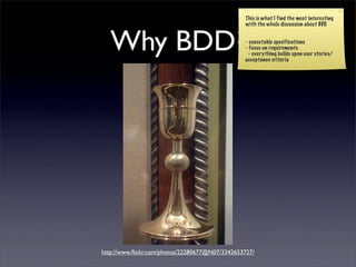 This is what I find the most interesting
                                                 with the whole discussion about BDD.



   Why BDD?                                     - executable specifications
                                                - focus on requirements
                                                 - everything builds upon user stories/
                                                acceptance criteria




http://www.ﬂickr.com/photos/22280677@N07/3342653727/
 