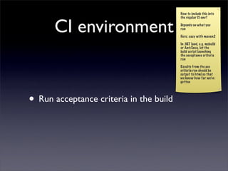 How to include this into



      CI environment
                                         the regular CI env?

                                         Depends on what you
                                         run

                                         Here: easy with maven2

                                         In .NET land, e.g. msbuild
                                         or Ant/Java, let the
                                         build script launching
                                         the acceptance criteria
                                         run

                                         Results from the acc
                                         criteria run should be
                                         output to html so that
                                         we know how far we’ve
                                         gotten




• Run acceptance criteria in the build
 