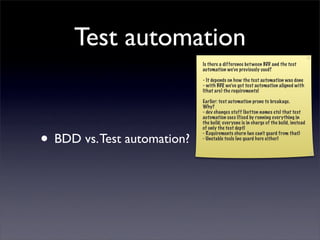 Test automation
                             Is there a difference bet ween BDD and the test
                             automation we’ve previously used?

                             - It depends on how the test automation was done
                             - with BDD, we’ve got test automation aligned with
                             (that are) the requirements!

                             Earlier: test automation prone to breakage.
                             Why?
                             - dev changes stuff (button names etc) that test
                             automation uses (fixed by running everything in
                             the build; everyone is in charge of the build, instead
                             of only the test dept)


• BDD vs. Test automation?   - Requirements churn (we can’t guard from that)
                             - Unstable tools (no guard here either)
 