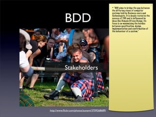* “BDD aims to bridge the gap bet ween
                                                 the differing views of computer



            BDD
                                                 systems held by Business users and
                                                 Technologists. It is deeply rooted in the
                                                 success of TDD and is influenced by
                                                 ideas like Domain Driven Design. Its
                                                 focus is on minimizing the hurdles
                                                 bet ween specification, design,
                                                 implementation and confirmation of
                                                 the behaviour of a system.”




            Stakeholders




http://www.ﬂickr.com/photos/zunami/3709268689/
 