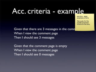Acc. criteria - example                    one story - many
                                           acceptance criteria

                                           This is only 2 of the
                                           possible acceptance
                                           criteria for the story


Given that there are 3 messages in the comment page
When I view the comment page
Then I should see 3 messages

Given that the comment page is empty
When I view the comment page
Then I should see 0 messages
 