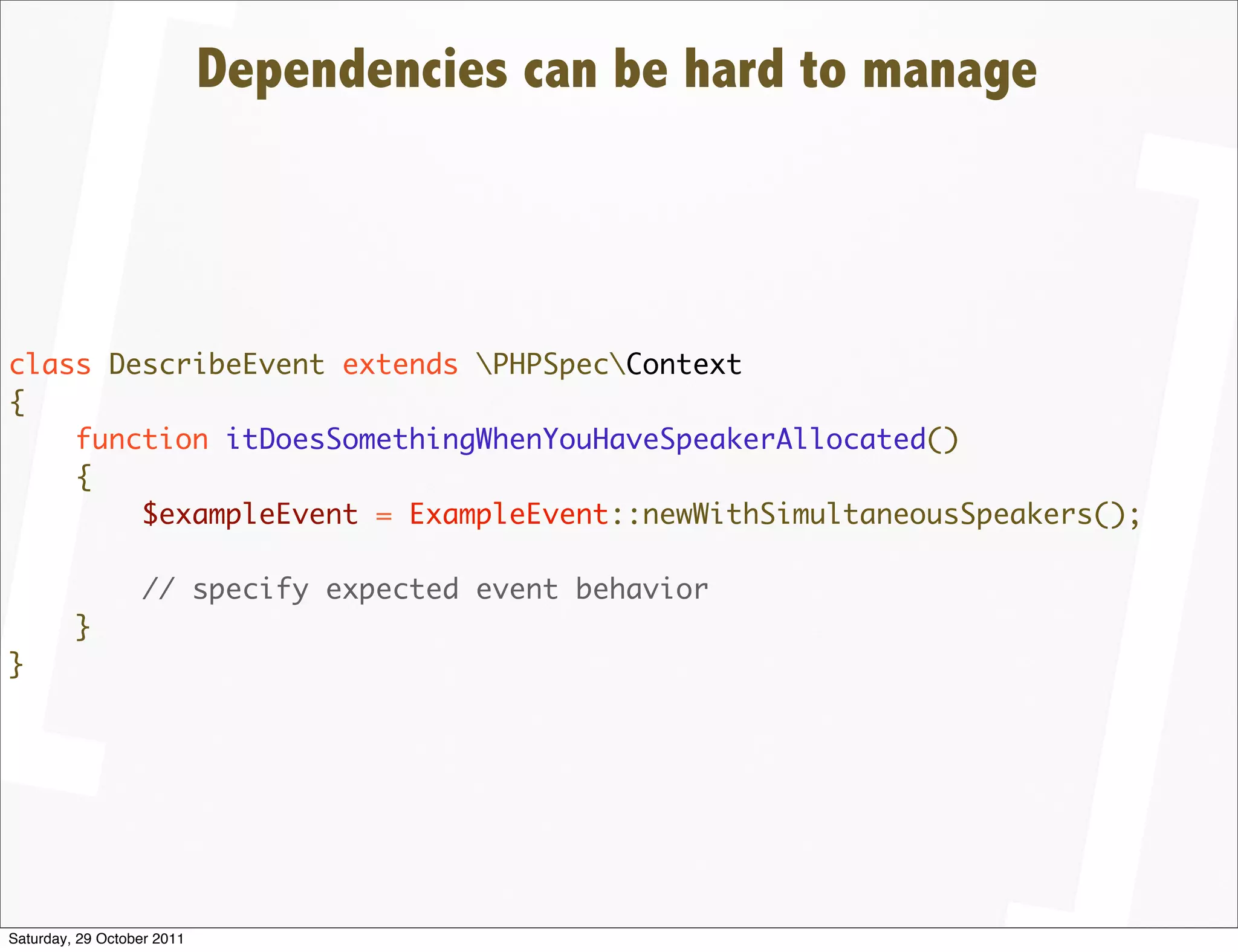 Dependencies can be hard to manage



class DescribeEvent extends PHPSpecContext
{
    function itDoesSomethingWhenYouHaveSpeakerAllocated()
    {
        $exampleEvent = ExampleEvent::newWithSimultaneousSpeakers();

                  // specify expected event behavior
         }
}




Saturday, 29 October 2011
 
