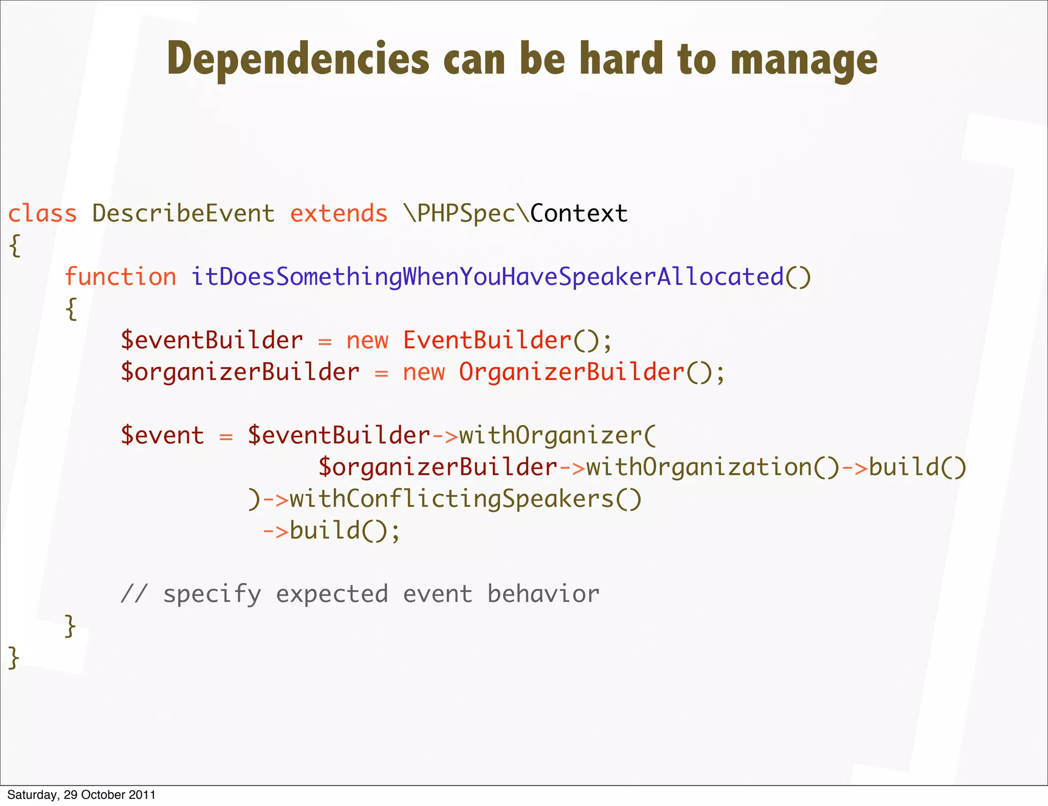 Dependencies can be hard to manage


class DescribeEvent extends PHPSpecContext
{
    function itDoesSomethingWhenYouHaveSpeakerAllocated()
    {
        $eventBuilder = new EventBuilder();
        $organizerBuilder = new OrganizerBuilder();

                  $event = $eventBuilder->withOrganizer(
                                $organizerBuilder->withOrganization()->build()
                           )->withConflictingSpeakers()
                            ->build();

                  // specify expected event behavior
         }
}




Saturday, 29 October 2011
 