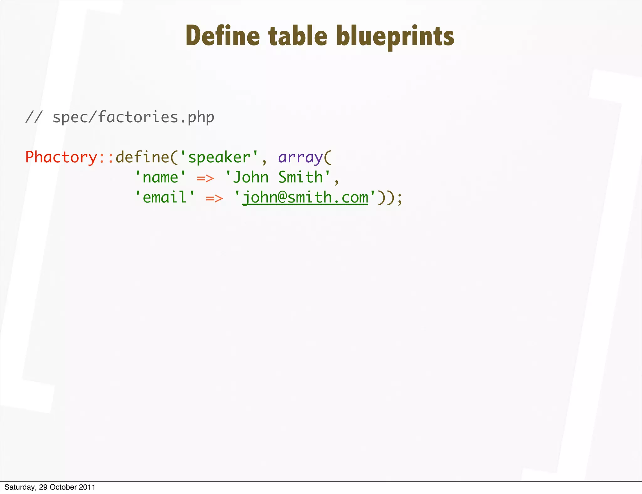 Define table blueprints

     // spec/factories.php

     Phactory::define('speaker', array(
                 'name' => 'John Smith',
                 'email' => 'john@smith.com'));




Saturday, 29 October 2011
 