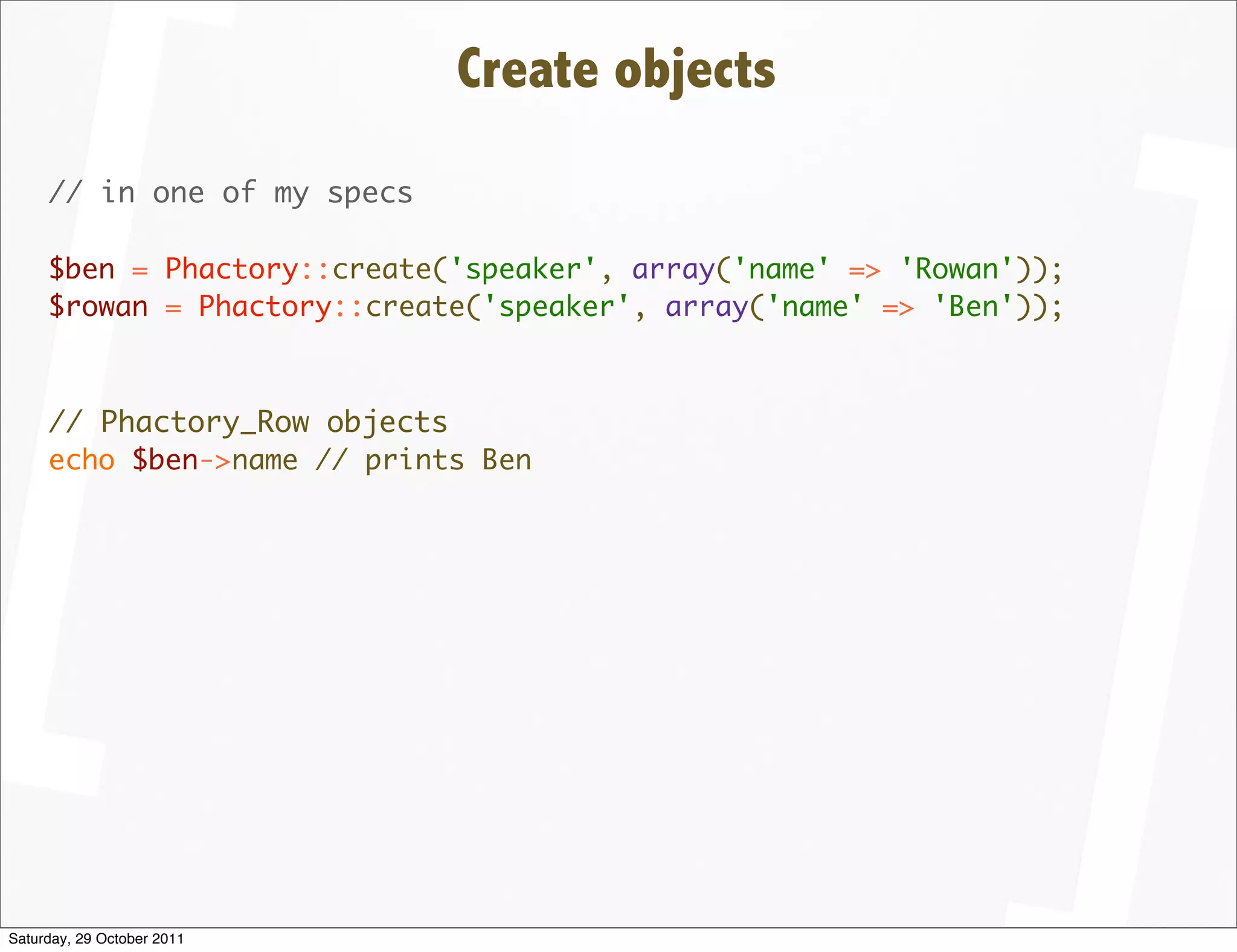 Create objects
     // in one of my specs

     $ben = Phactory::create('speaker', array('name' => 'Rowan'));
     $rowan = Phactory::create('speaker', array('name' => 'Ben'));



     // Phactory_Row objects
     echo $ben->name // prints Ben




Saturday, 29 October 2011
 