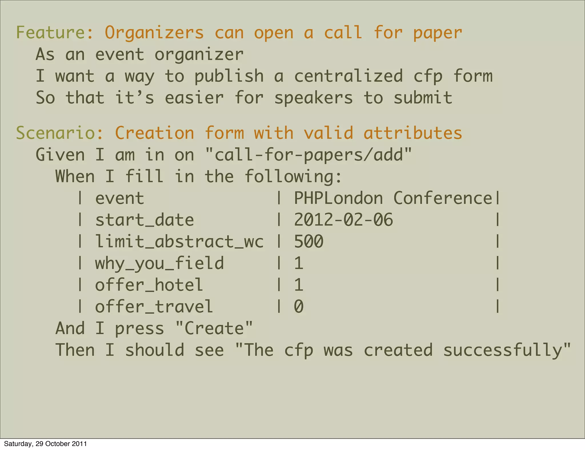 Feature: Organizers can open a call for paper
     As an event organizer
     I want a way to publish a centralized cfp form
     So that it’s easier for speakers to submit

   Scenario: Creation form with valid attributes
     Given I am in on "call-for-papers/add"
       When I fill in the following:
         | event             | PHPLondon Conference|
         | start_date        | 2012-02-06          |
         | limit_abstract_wc | 500                 |
         | why_you_field     | 1                   |
         | offer_hotel       | 1                   |
         | offer_travel      | 0                   |
       And I press "Create"
       Then I should see "The cfp was created successfully"




Saturday, 29 October 2011
 