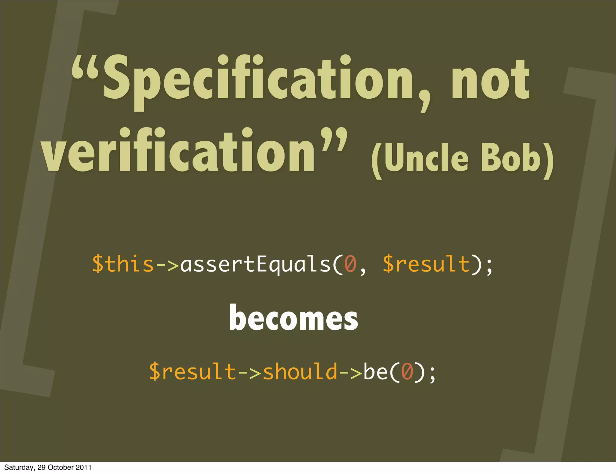“Specification, not
          verification” (Uncle Bob)
                        $this->assertEquals(0, $result);

                                  becomes
                            $result->should->be(0);



Saturday, 29 October 2011
 
