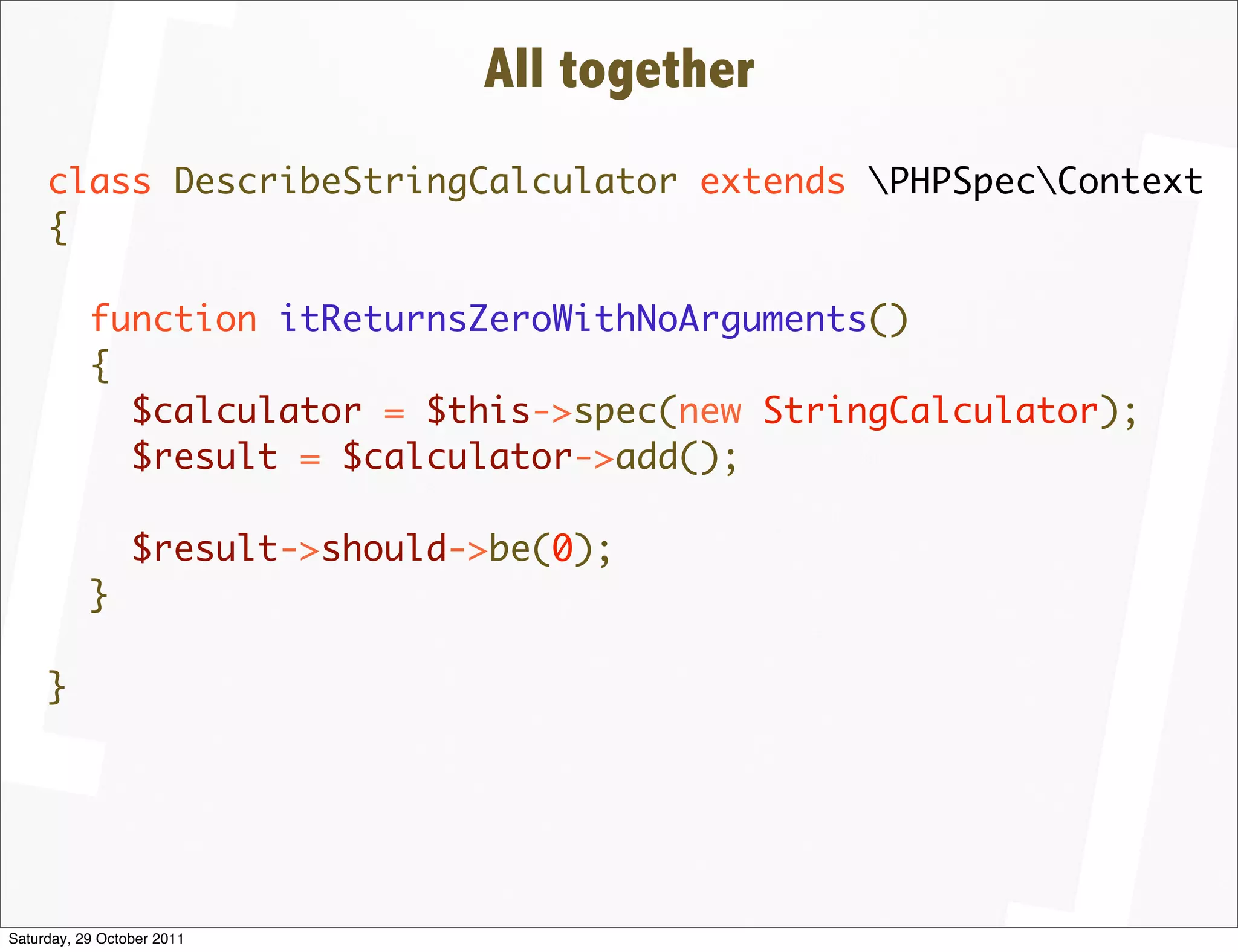 All together
     class DescribeStringCalculator extends PHPSpecContext
     {

           function itReturnsZeroWithNoArguments()
           {
             $calculator = $this->spec(new StringCalculator);
             $result = $calculator->add();

                 $result->should->be(0);
           }

     }




Saturday, 29 October 2011
 