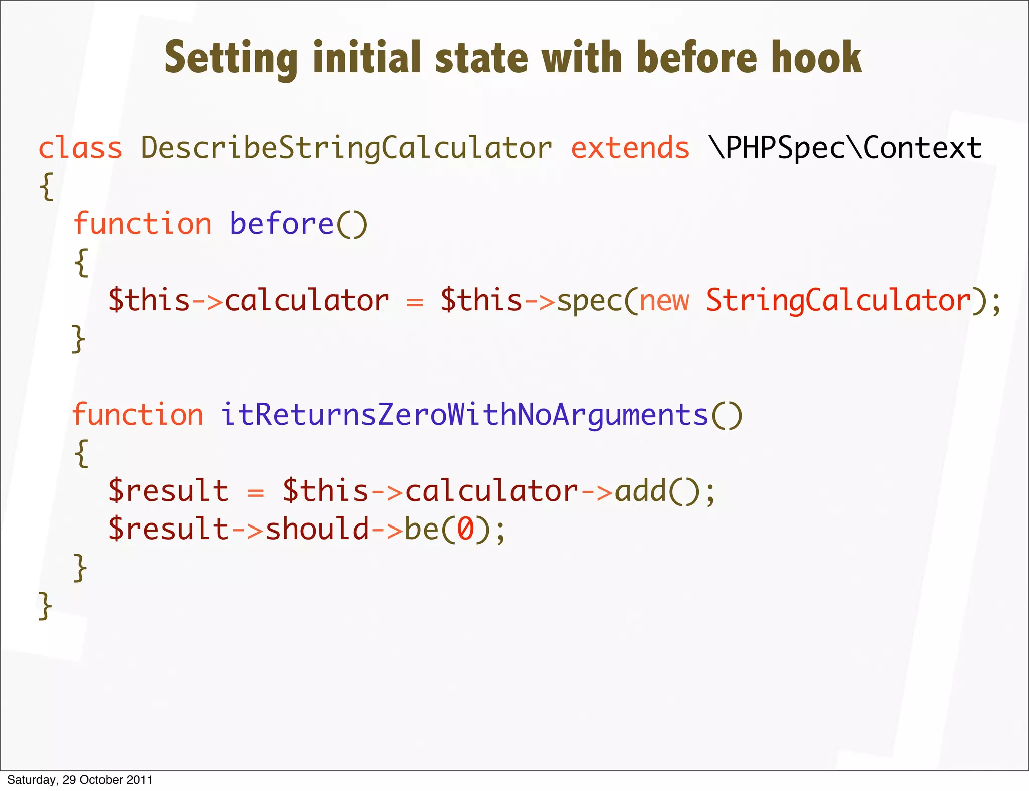 Setting initial state with before hook
     class DescribeStringCalculator extends PHPSpecContext
     {
       function before()
       {
         $this->calculator = $this->spec(new StringCalculator);
       }

          function itReturnsZeroWithNoArguments()
          {
            $result = $this->calculator->add();
            $result->should->be(0);
          }
     }




Saturday, 29 October 2011
 