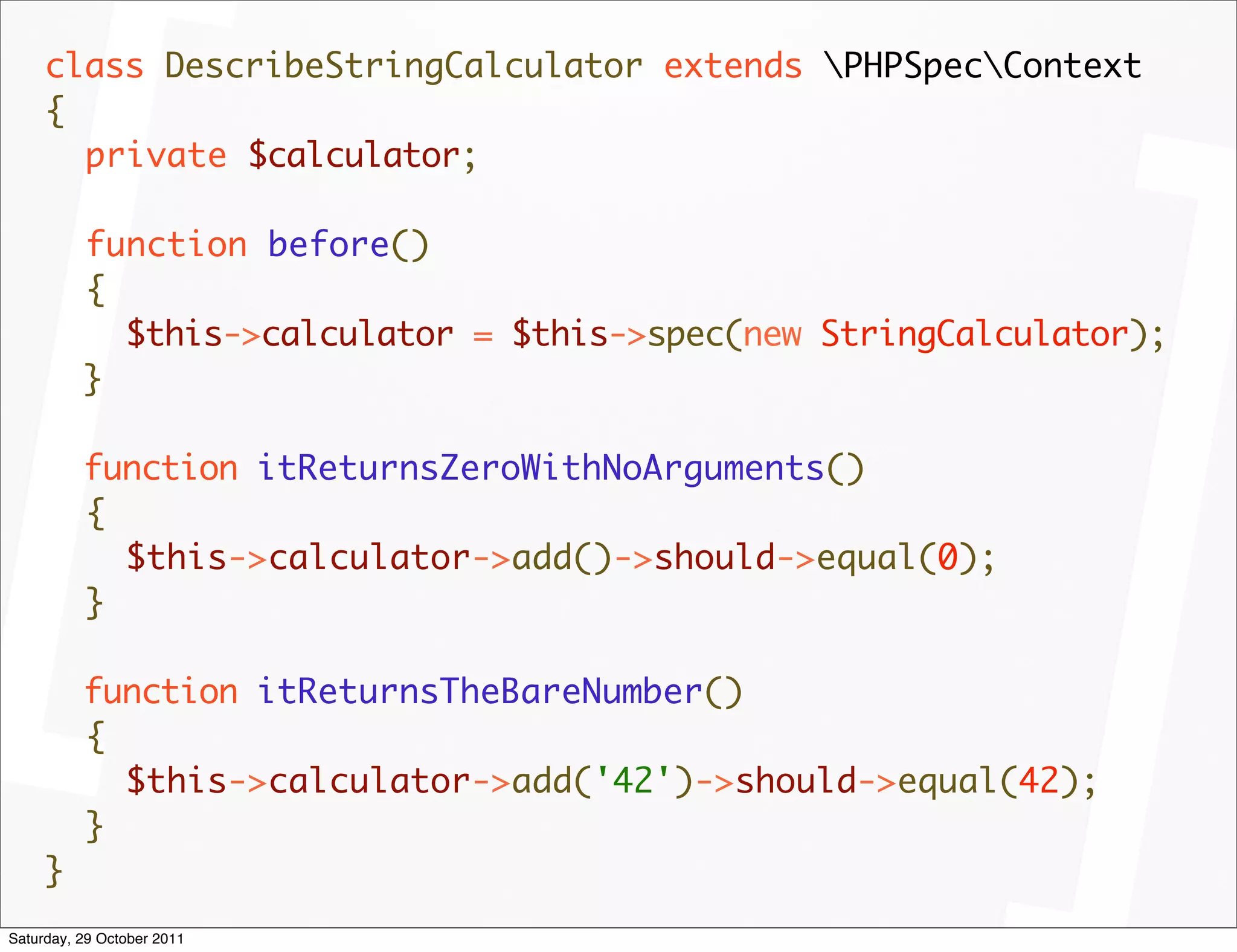 class DescribeStringCalculator extends PHPSpecContext
     {
       private $calculator;

          function before()
          {
            $this->calculator = $this->spec(new StringCalculator);
          }

          function itReturnsZeroWithNoArguments()
          {
            $this->calculator->add()->should->equal(0);
          }

          function itReturnsTheBareNumber()
          {
            $this->calculator->add('42')->should->equal(42);
          }
     }
Saturday, 29 October 2011
 
