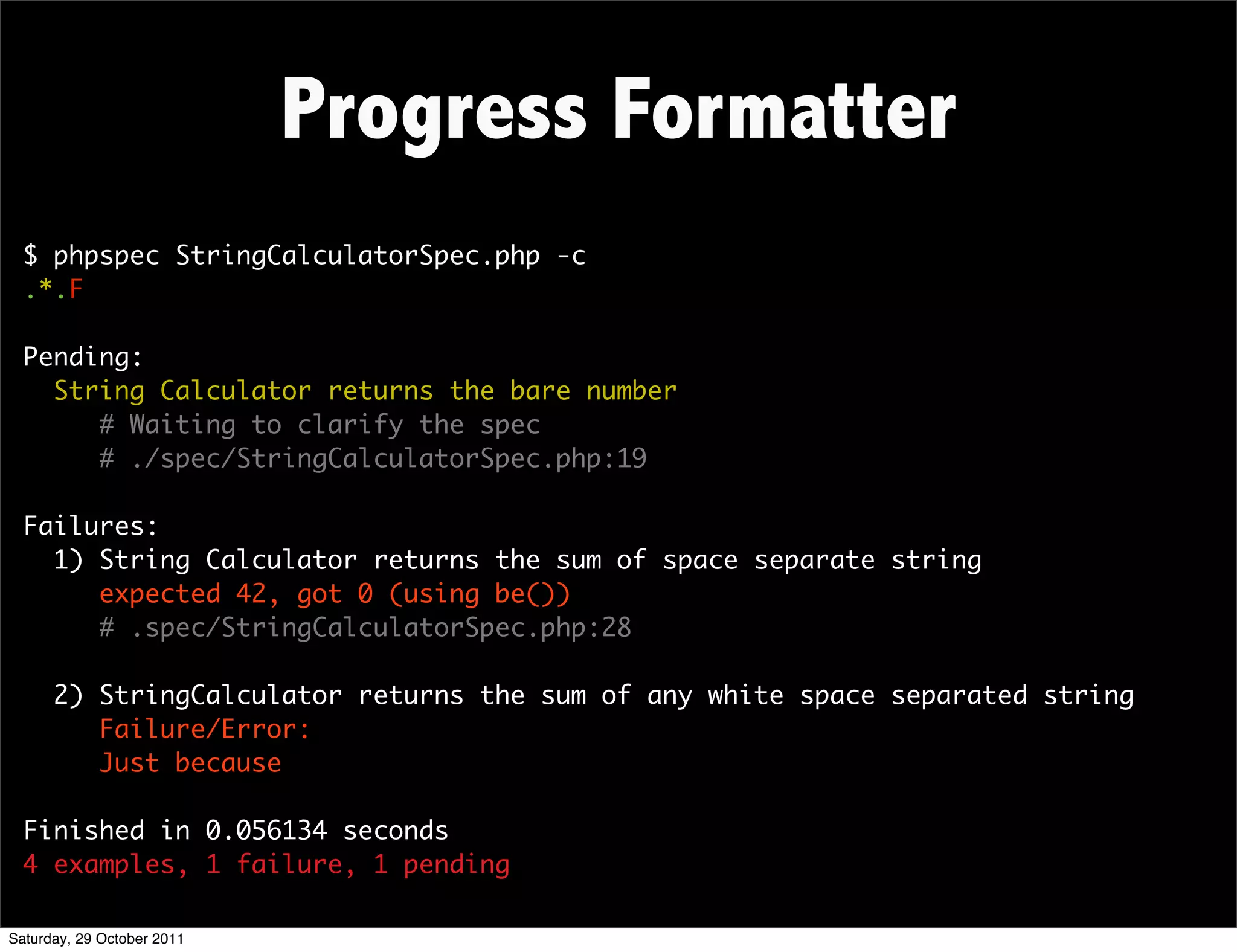 Progress Formatter
  $ phpspec StringCalculatorSpec.php -c
  .*.F

  Pending:
    String Calculator returns the bare number
       # Waiting to clarify the spec
       # ./spec/StringCalculatorSpec.php:19

  Failures:
    1) String Calculator returns the sum of space separate string
       expected 42, got 0 (using be())
       # .spec/StringCalculatorSpec.php:28

      2) StringCalculator returns the sum of any white space separated string
         Failure/Error:
         Just because

  Finished in 0.056134 seconds
  4 examples, 1 failure, 1 pending

Saturday, 29 October 2011
 