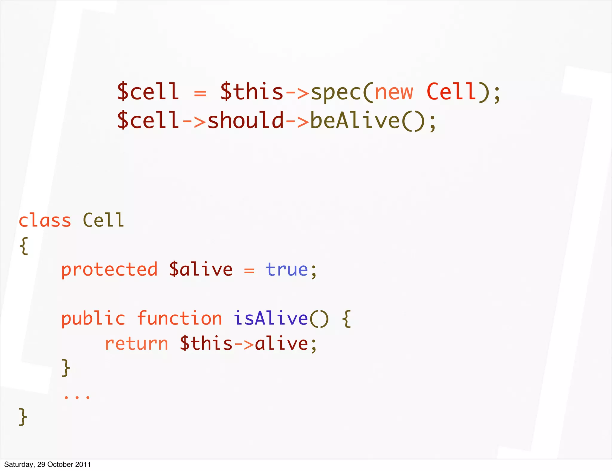 $cell = $this->spec(new Cell);
                            $cell->should->beAlive();



   class Cell
   {
       protected $alive = true;

                public function isAlive() {
                    return $this->alive;
                }
                ...
   }

Saturday, 29 October 2011
 