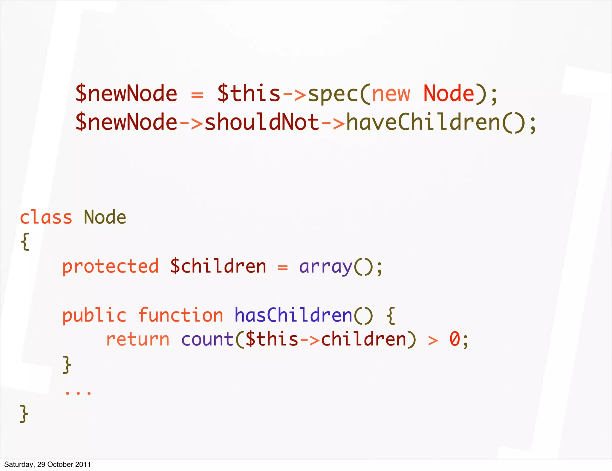 $newNode = $this->spec(new Node);
                    $newNode->shouldNot->haveChildren();



    class Node
    {
        protected $children = array();

                public function hasChildren() {
                    return count($this->children) > 0;
                }
                ...
    }

Saturday, 29 October 2011
 