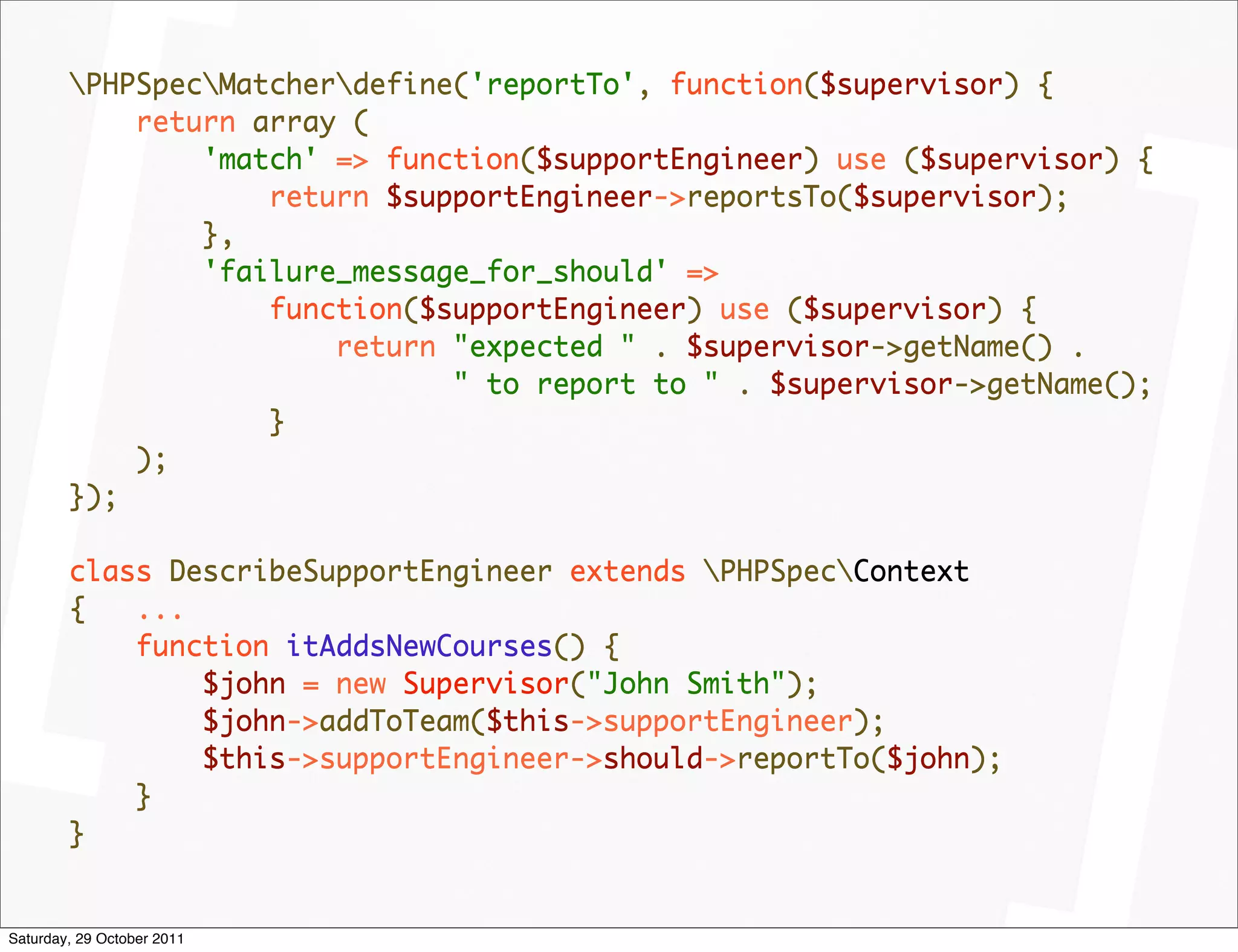 PHPSpecMatcherdefine('reportTo', function($supervisor) {
            return array (
                'match' => function($supportEngineer) use ($supervisor) {
                    return $supportEngineer->reportsTo($supervisor);
                },
                'failure_message_for_should' =>
                    function($supportEngineer) use ($supervisor) {
                        return "expected " . $supervisor->getName() .
                               " to report to " . $supervisor->getName();
                    }
            );
        });

        class DescribeSupportEngineer extends PHPSpecContext
        {   ...
            function itAddsNewCourses() {
                $john = new Supervisor("John Smith");
                $john->addToTeam($this->supportEngineer);
                $this->supportEngineer->should->reportTo($john);
            }
        }


Saturday, 29 October 2011
 