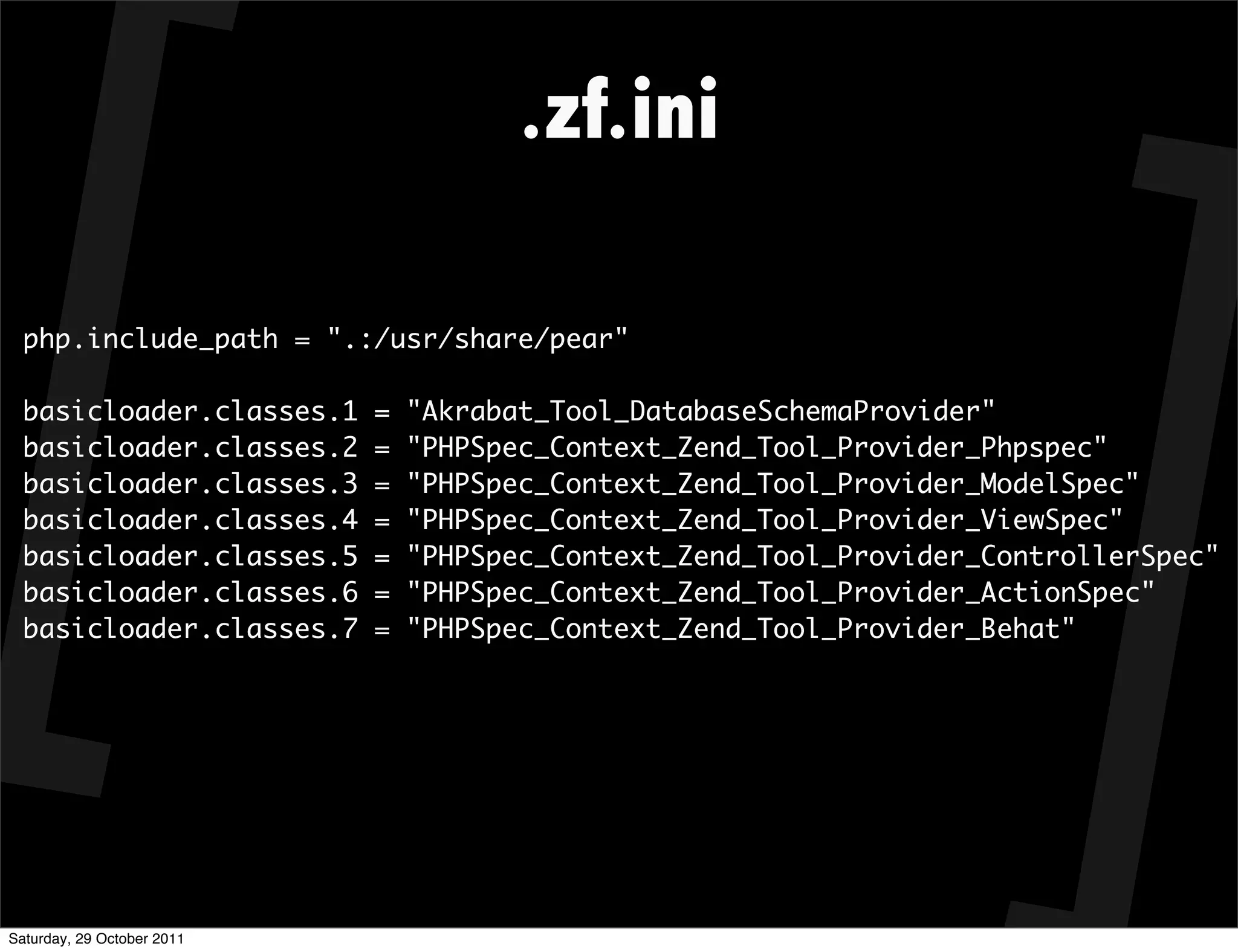 .zf.ini

  php.include_path = ".:/usr/share/pear"

  basicloader.classes.1     =   "Akrabat_Tool_DatabaseSchemaProvider"
  basicloader.classes.2     =   "PHPSpec_Context_Zend_Tool_Provider_Phpspec"
  basicloader.classes.3     =   "PHPSpec_Context_Zend_Tool_Provider_ModelSpec"
  basicloader.classes.4     =   "PHPSpec_Context_Zend_Tool_Provider_ViewSpec"
  basicloader.classes.5     =   "PHPSpec_Context_Zend_Tool_Provider_ControllerSpec"
  basicloader.classes.6     =   "PHPSpec_Context_Zend_Tool_Provider_ActionSpec"
  basicloader.classes.7     =   "PHPSpec_Context_Zend_Tool_Provider_Behat"




Saturday, 29 October 2011
 