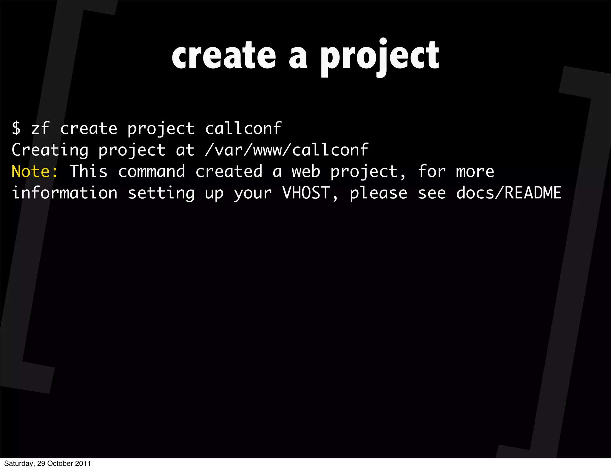 create a project
  $ zf create project callconf
  Creating project at /var/www/callconf
  Note: This command created a web project, for more
  information setting up your VHOST, please see docs/README




Saturday, 29 October 2011
 