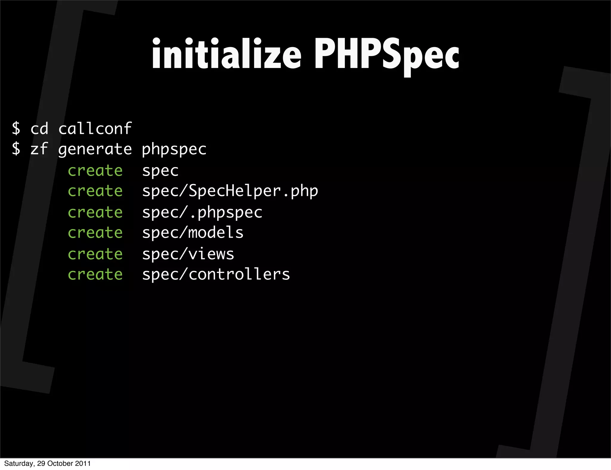 initialize PHPSpec
  $ cd callconf
  $ zf generate             phpspec
        create              spec
        create              spec/SpecHelper.php
        create              spec/.phpspec
        create              spec/models
        create              spec/views
        create              spec/controllers




Saturday, 29 October 2011
 