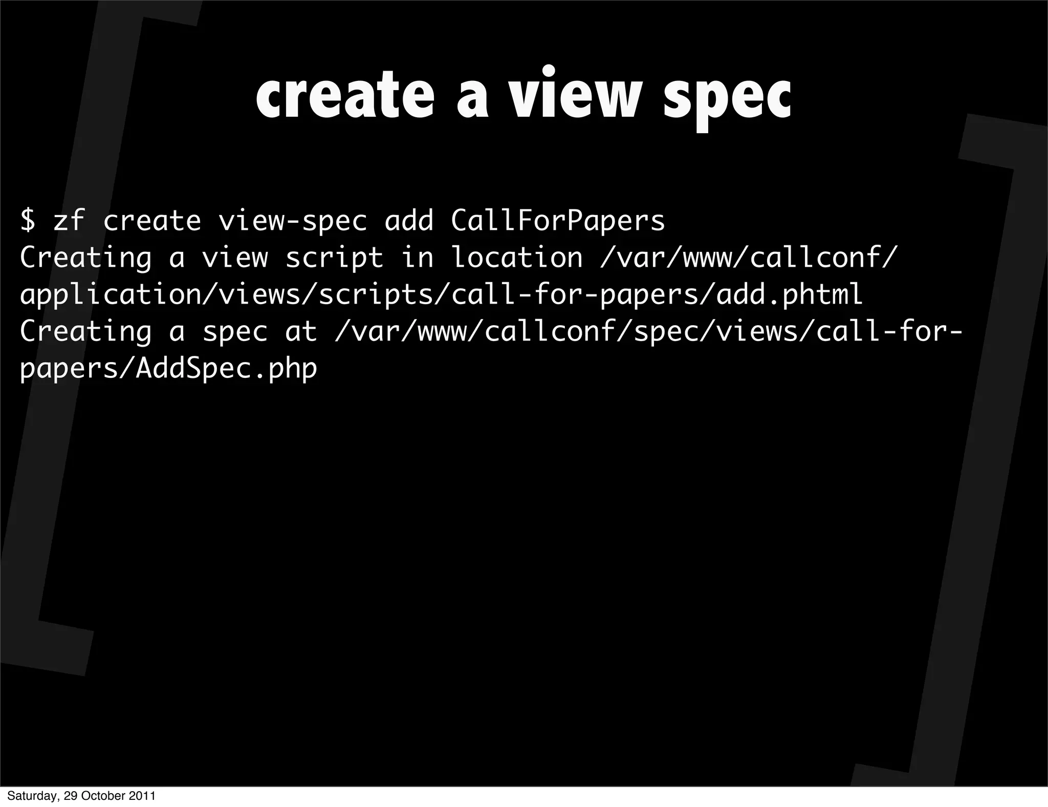 create a view spec
  $ zf create view-spec add CallForPapers
  Creating a view script in location /var/www/callconf/
  application/views/scripts/call-for-papers/add.phtml
  Creating a spec at /var/www/callconf/spec/views/call-for-
  papers/AddSpec.php




Saturday, 29 October 2011
 