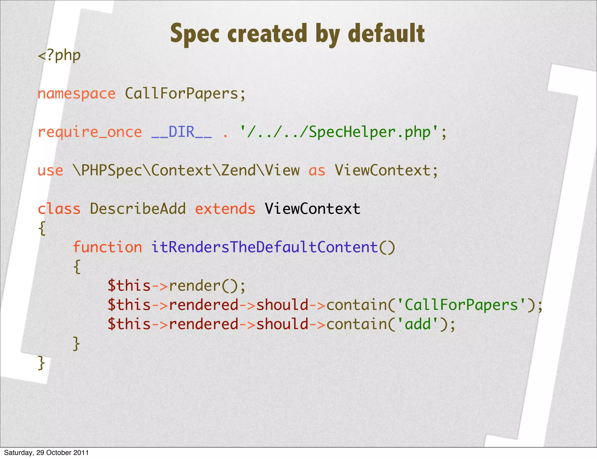 Spec created by default
         <?php

         namespace CallForPapers;

         require_once __DIR__ . '/../../SpecHelper.php';

         use PHPSpecContextZendView as ViewContext;

         class DescribeAdd extends ViewContext
         {
             function itRendersTheDefaultContent()
             {
                 $this->render();
                 $this->rendered->should->contain('CallForPapers');
                 $this->rendered->should->contain('add');
             }
         }




Saturday, 29 October 2011
 