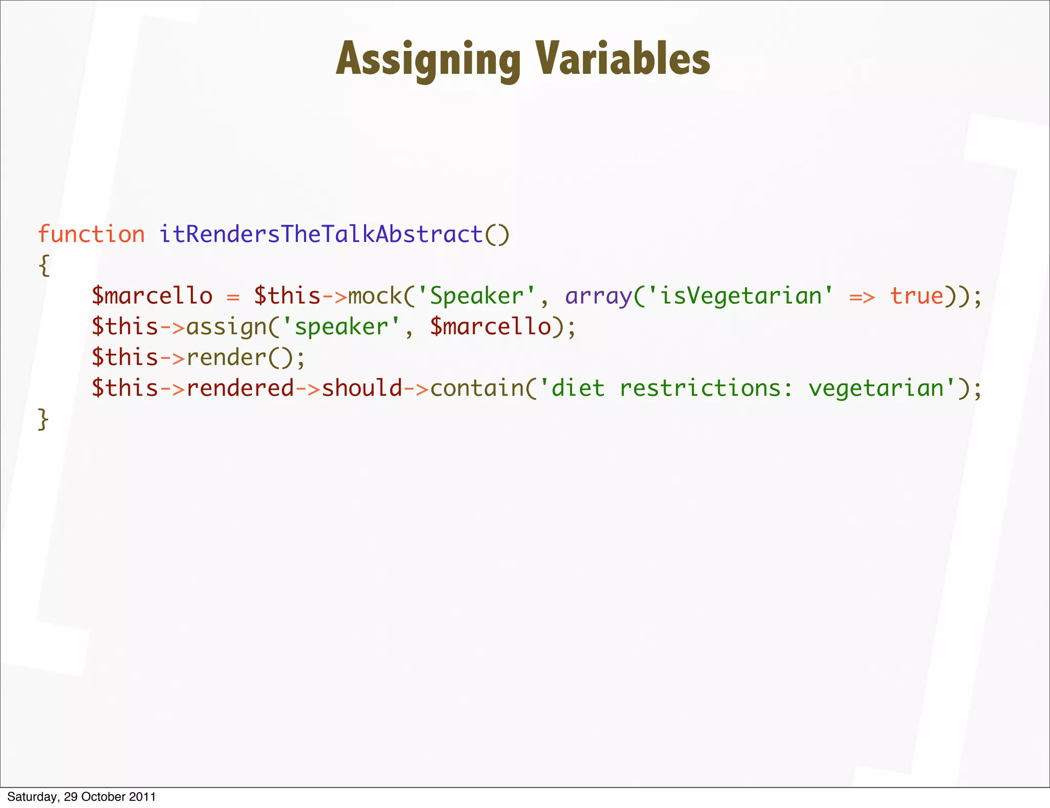Assigning Variables


    function itRendersTheTalkAbstract()
    {
        $marcello = $this->mock('Speaker', array('isVegetarian' => true));
        $this->assign('speaker', $marcello);
        $this->render();
        $this->rendered->should->contain('diet restrictions: vegetarian');
    }




Saturday, 29 October 2011
 