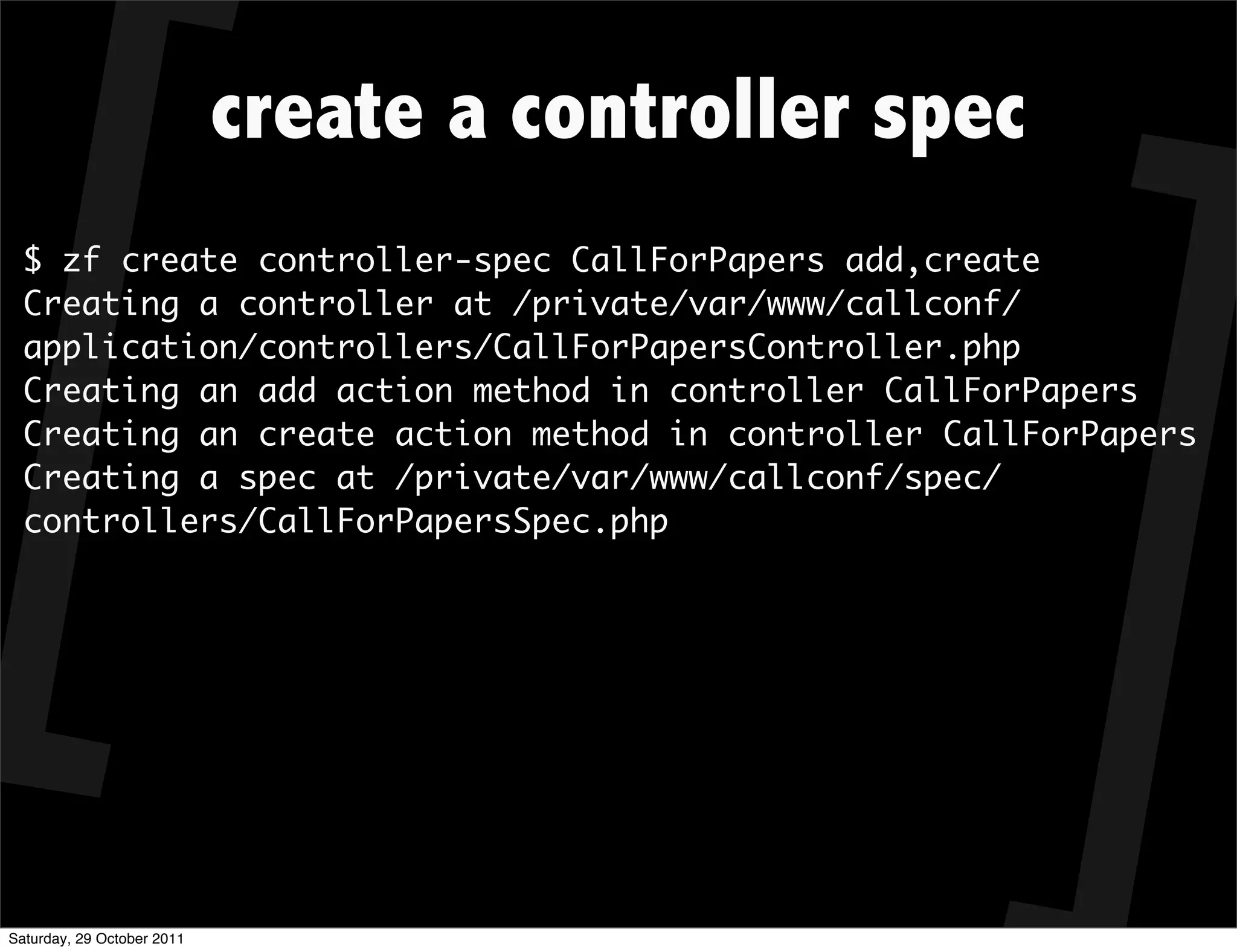 create a controller spec
  $ zf create controller-spec CallForPapers add,create
  Creating a controller at /private/var/www/callconf/
  application/controllers/CallForPapersController.php
  Creating an add action method in controller CallForPapers
  Creating an create action method in controller CallForPapers
  Creating a spec at /private/var/www/callconf/spec/
  controllers/CallForPapersSpec.php




Saturday, 29 October 2011
 
