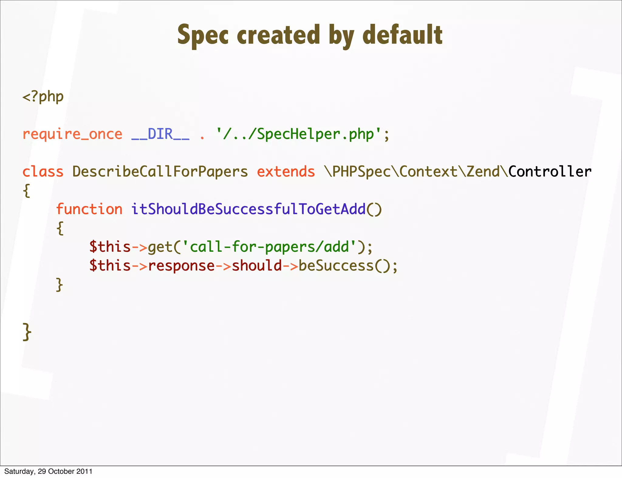 Spec created by default
    <?php

    require_once __DIR__ . '/../SpecHelper.php';

    class DescribeCallForPapers extends PHPSpecContextZendController
    {
        function itShouldBeSuccessfulToGetAdd()
        {
            $this->get('call-for-papers/add');
            $this->response->should->beSuccess();
        }


    }




Saturday, 29 October 2011
 