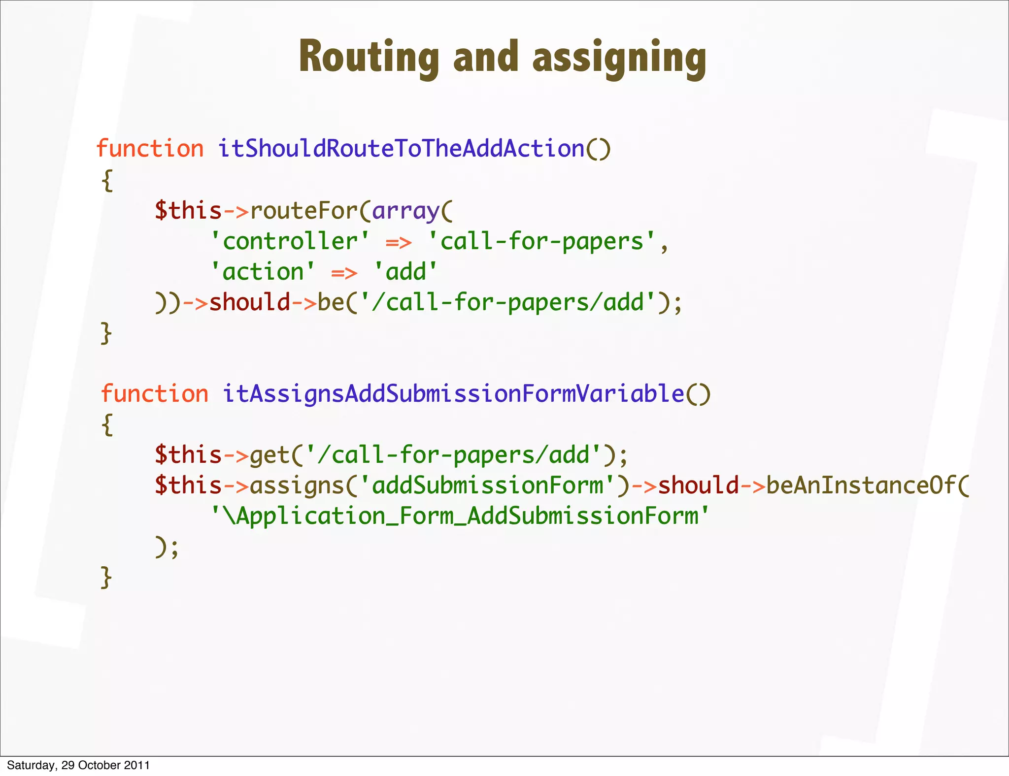 Routing and assigning
               function itShouldRouteToTheAddAction()
               {
                   $this->routeFor(array(
                       'controller' => 'call-for-papers',
                       'action' => 'add'
                   ))->should->be('/call-for-papers/add');
               }

                function itAssignsAddSubmissionFormVariable()
                {
                    $this->get('/call-for-papers/add');
                    $this->assigns('addSubmissionForm')->should->beAnInstanceOf(
                        'Application_Form_AddSubmissionForm'
                    );
                }




Saturday, 29 October 2011
 