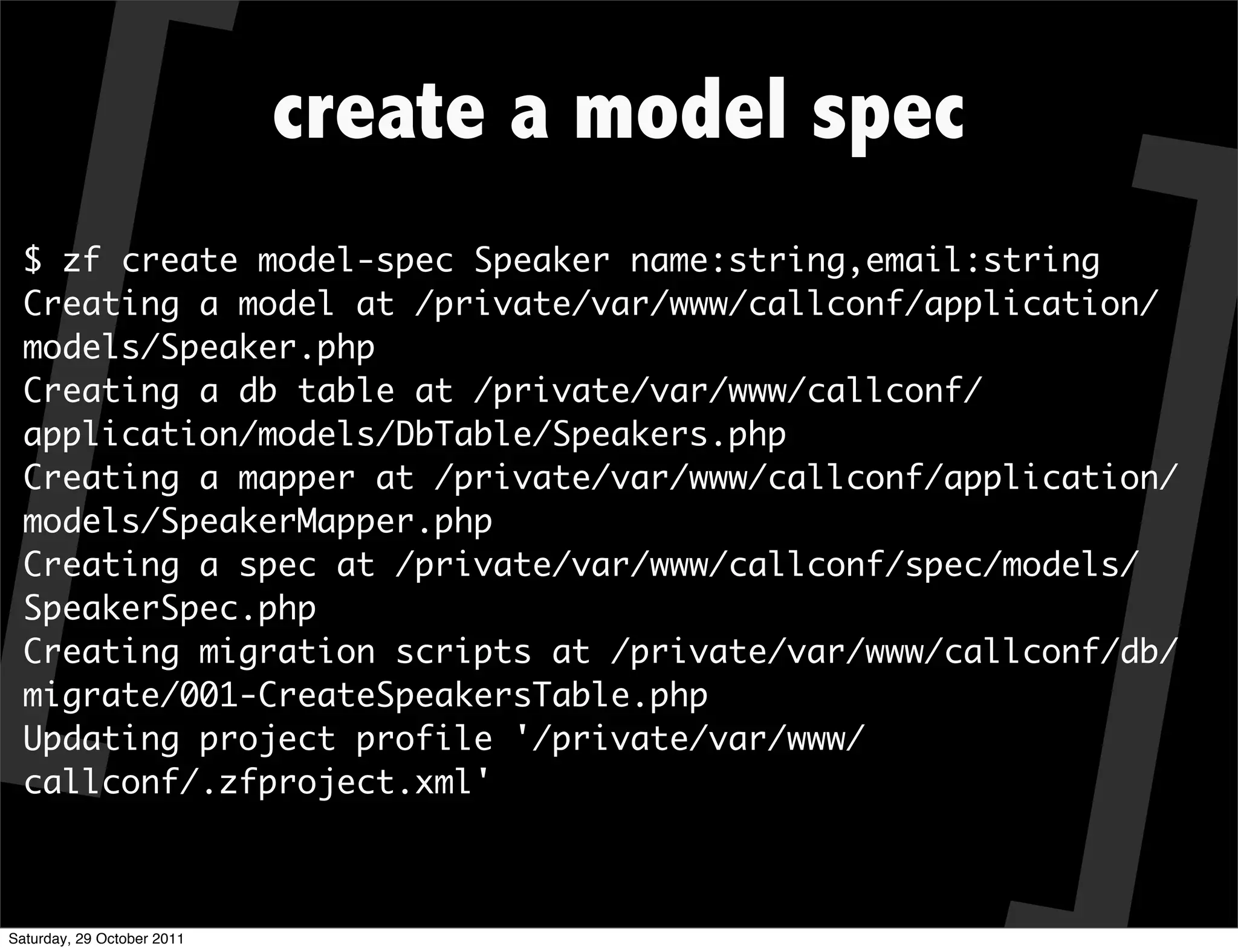 create a model spec
  $ zf create model-spec Speaker name:string,email:string
  Creating a model at /private/var/www/callconf/application/
  models/Speaker.php
  Creating a db table at /private/var/www/callconf/
  application/models/DbTable/Speakers.php
  Creating a mapper at /private/var/www/callconf/application/
  models/SpeakerMapper.php
  Creating a spec at /private/var/www/callconf/spec/models/
  SpeakerSpec.php
  Creating migration scripts at /private/var/www/callconf/db/
  migrate/001-CreateSpeakersTable.php
  Updating project profile '/private/var/www/
  callconf/.zfproject.xml'



Saturday, 29 October 2011
 