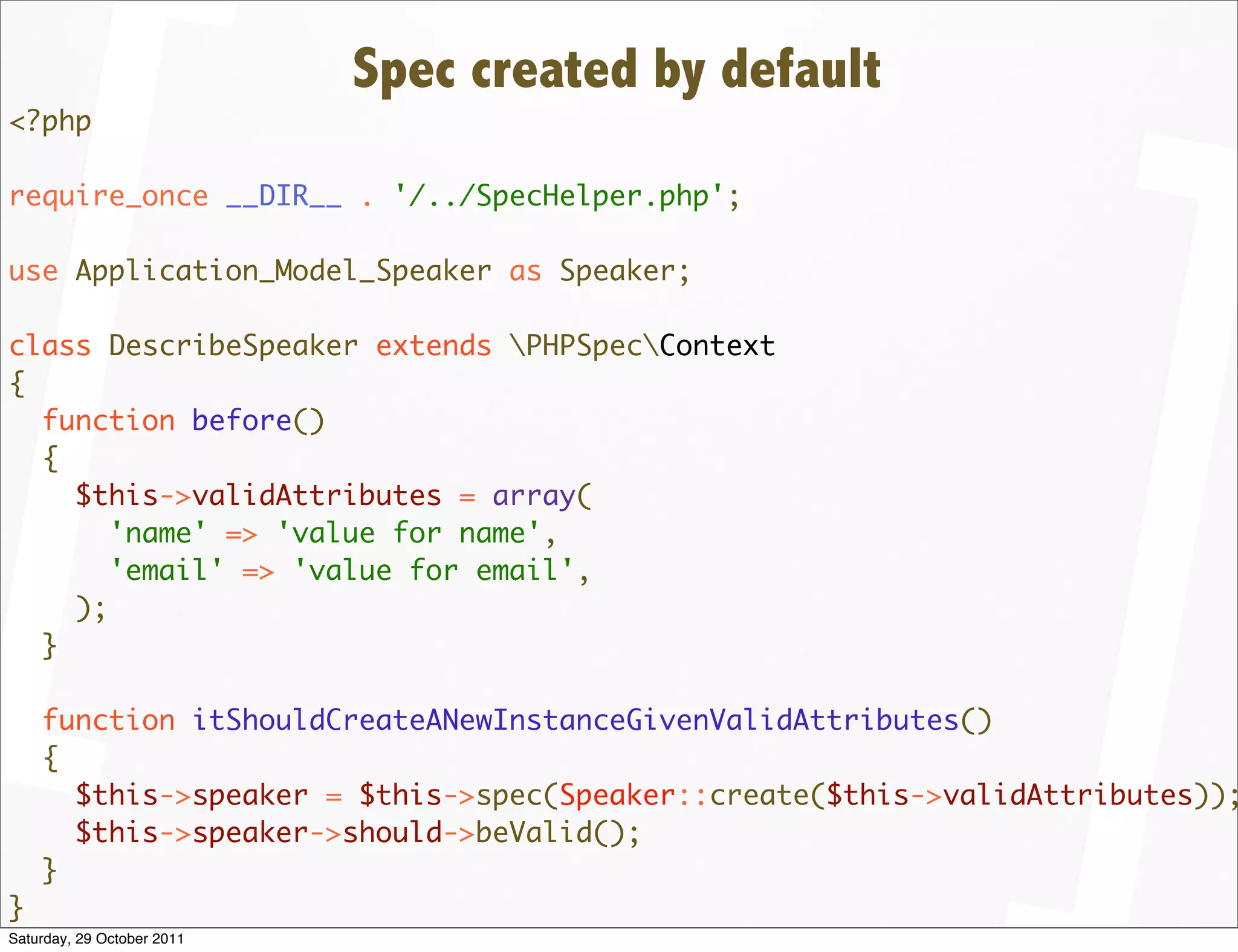 Spec created by default
<?php

require_once __DIR__ . '/../SpecHelper.php';

use Application_Model_Speaker as Speaker;

class DescribeSpeaker extends PHPSpecContext
{
  function before()
  {
    $this->validAttributes = array(
       'name' => 'value for name',
       'email' => 'value for email',
    );
  }

    function itShouldCreateANewInstanceGivenValidAttributes()
    {
      $this->speaker = $this->spec(Speaker::create($this->validAttributes));
      $this->speaker->should->beValid();
    }
}
Saturday, 29 October 2011
 