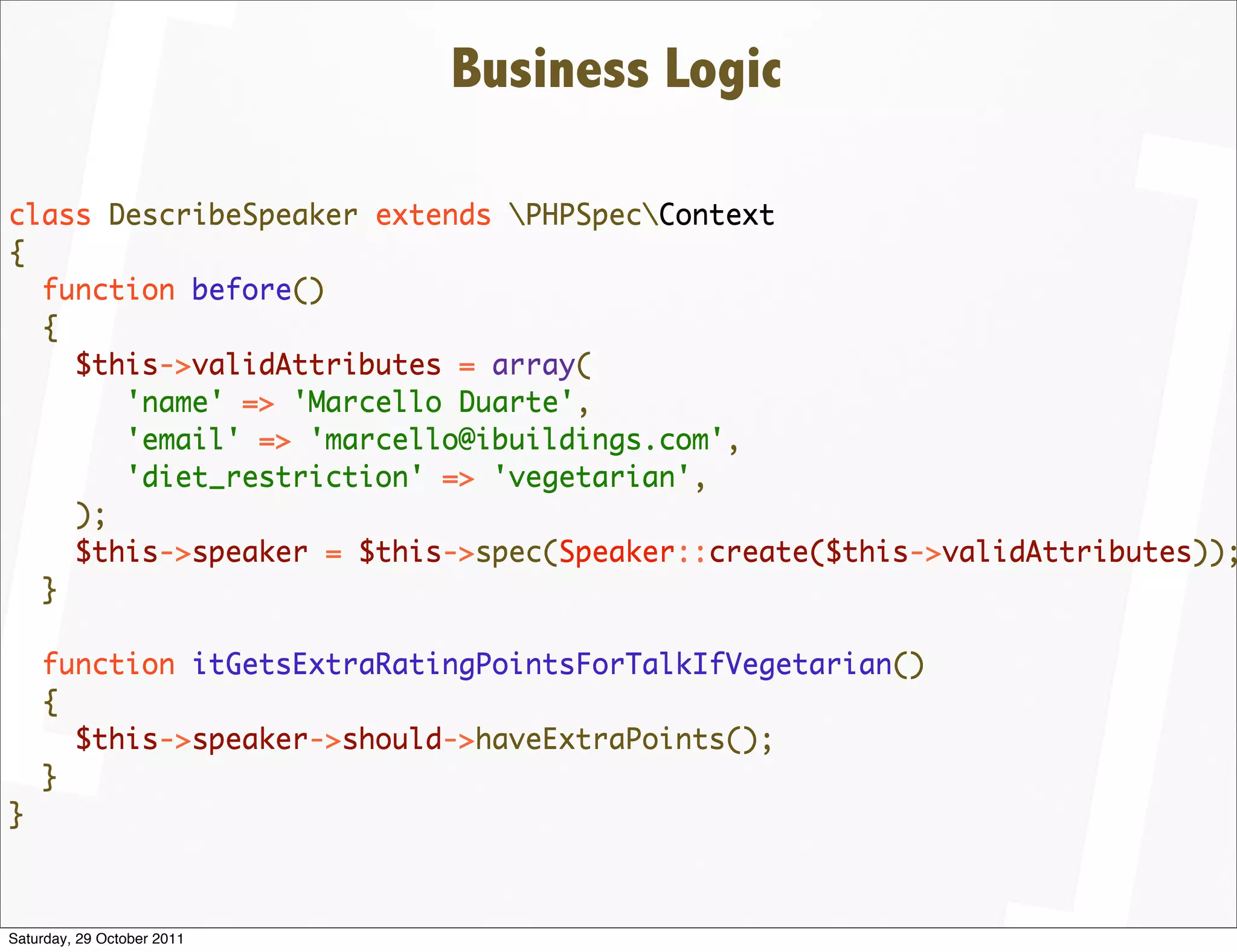 Business Logic

class DescribeSpeaker extends PHPSpecContext
{
  function before()
  {
    $this->validAttributes = array(
       'name' => 'Marcello Duarte',
       'email' => 'marcello@ibuildings.com',
       'diet_restriction' => 'vegetarian',
    );
    $this->speaker = $this->spec(Speaker::create($this->validAttributes));
  }

    function itGetsExtraRatingPointsForTalkIfVegetarian()
    {
      $this->speaker->should->haveExtraPoints();
    }
}



Saturday, 29 October 2011
 