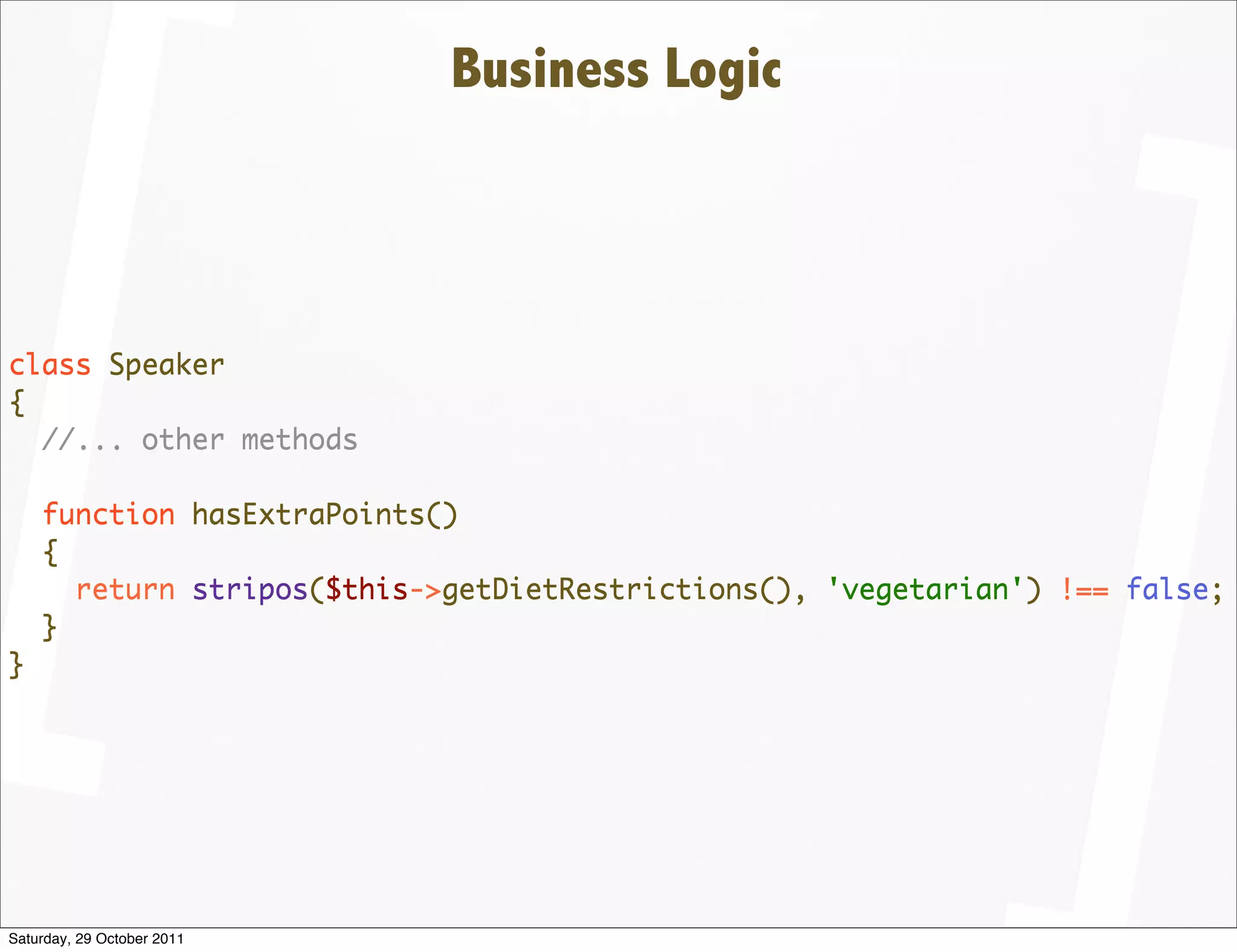 Business Logic



class Speaker
{
  //... other methods

    function hasExtraPoints()
    {
      return stripos($this->getDietRestrictions(), 'vegetarian') !== false;
    }
}




Saturday, 29 October 2011
 