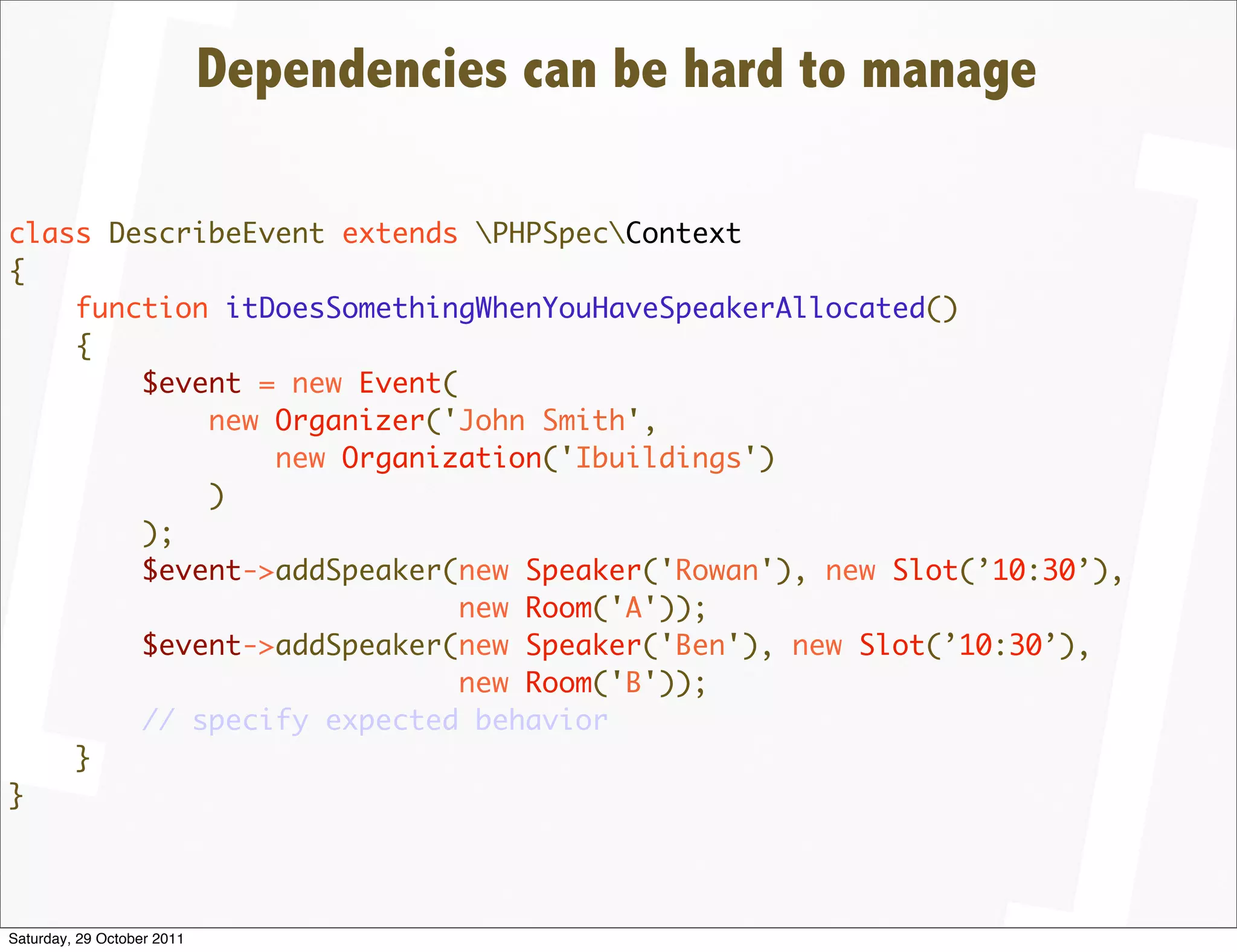 Dependencies can be hard to manage

class DescribeEvent extends PHPSpecContext
{
    function itDoesSomethingWhenYouHaveSpeakerAllocated()
    {
        $event = new Event(
            new Organizer('John Smith',
                new Organization('Ibuildings')
            )
        );
        $event->addSpeaker(new Speaker('Rowan'), new Slot(’10:30’),
                            new Room('A'));
        $event->addSpeaker(new Speaker('Ben'), new Slot(’10:30’),
                            new Room('B'));
        // specify expected behavior
    }
}




Saturday, 29 October 2011
 