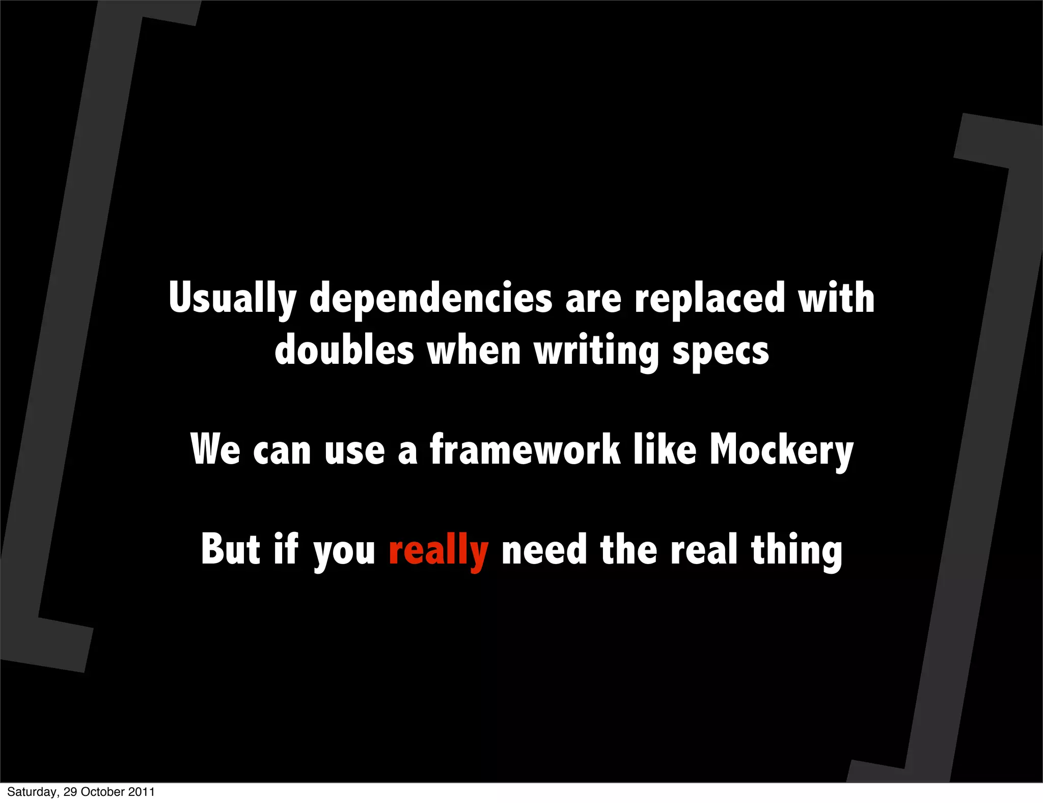Usually dependencies are replaced with
                                  doubles when writing specs

                             We can use a framework like Mockery

                             But if you really need the real thing




Saturday, 29 October 2011
 