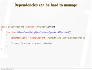 Dependencies can be hard to manage



class DescribeEvent extends PHPSpecContext
{
    function itDoesSomethingWhenYouHaveSpeakerAllocated()
    {
        $exampleEvent = ExampleEvent::newWithSimultaneousSpeakers();

                  // specify expected event behavior
         }
}




Saturday, 29 October 2011
 