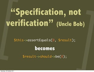 “Specification, not
          verification” (Uncle Bob)
                        $this->assertEquals(0, $result);

                                  becomes
                            $result->should->be(0);



Saturday, 29 October 2011
 