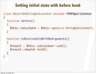 Setting initial state with before hook
     class DescribeStringCalculator extends PHPSpecContext
     {
       function before()
       {
         $this->calculator = $this->spec(new StringCalculator);
       }

          function itReturnsZeroWithNoArguments()
          {
            $result = $this->calculator->add();
            $result->should->be(0);
          }
     }




Saturday, 29 October 2011
 